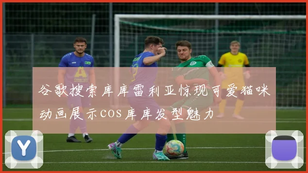 谷歌搜索库库雷利亚惊现可爱猫咪动画展示cos库库发型魅力