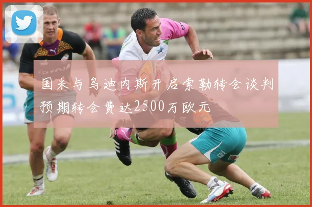 国米与乌迪内斯开启索勒转会谈判预期转会费达2500万欧元
