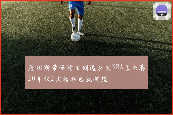 詹姆斯带领骑士创造历史NBA总决赛20年仅2次横扫成就辉煌