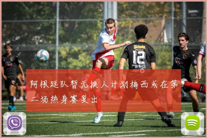 阿根廷队暂无换人计划梅西或在第二场热身赛复出