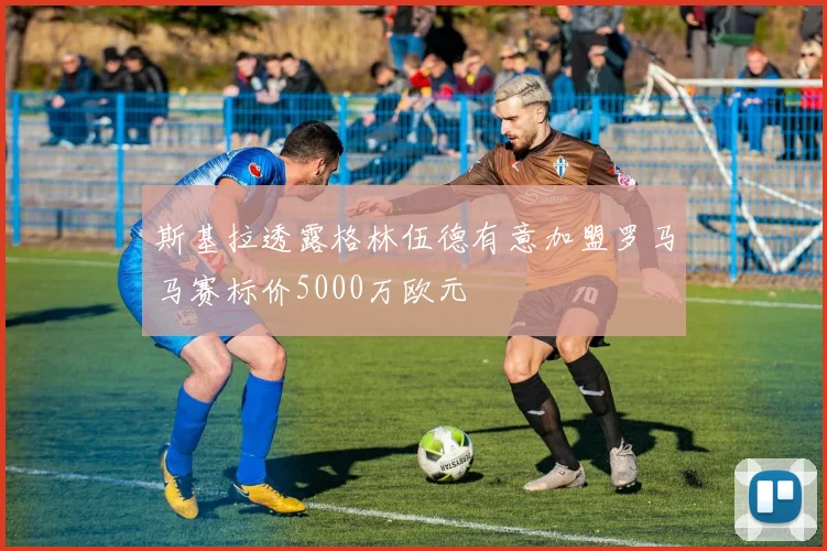 斯基拉透露格林伍德有意加盟罗马马赛标价5000万欧元