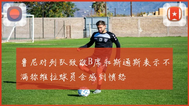 鲁尼对列队致敬B席和斯通斯表示不满称维拉球员会感到愤怒