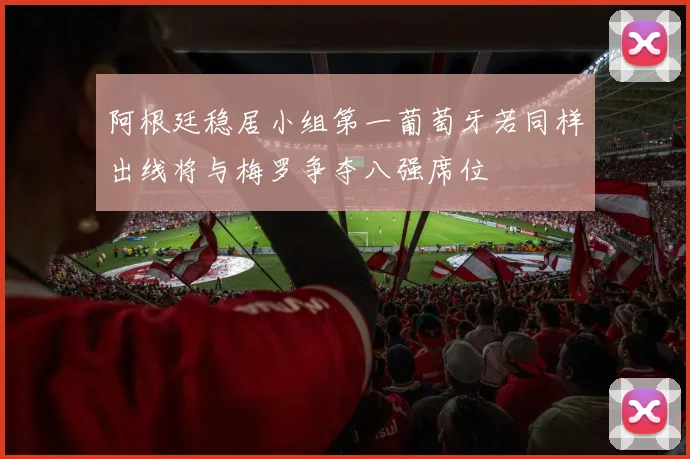 阿根廷稳居小组第一葡萄牙若同样出线将与梅罗争夺八强席位