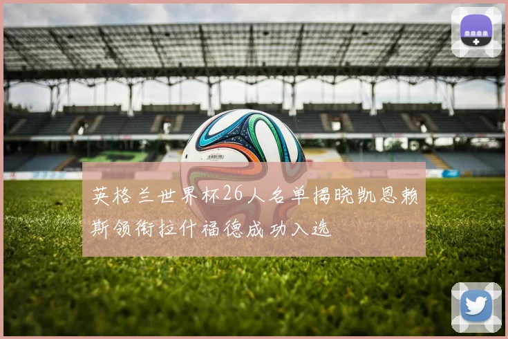 英格兰世界杯26人名单揭晓凯恩赖斯领衔拉什福德成功入选