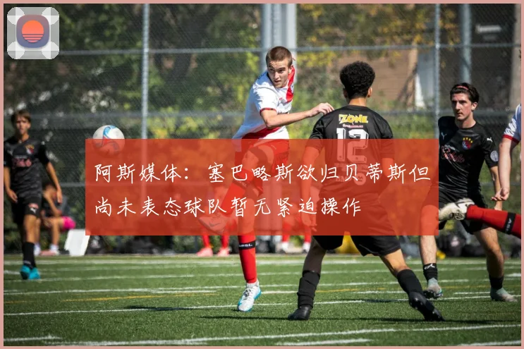 阿斯媒体：塞巴略斯欲归贝蒂斯但尚未表态球队暂无紧迫操作