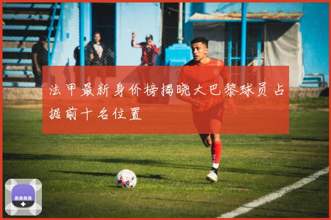 法甲最新身价榜揭晓大巴黎球员占据前十名位置
