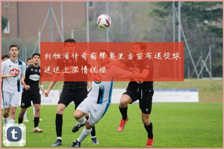利物浦传奇前锋奥里吉宣布退役球迷送上深情祝福