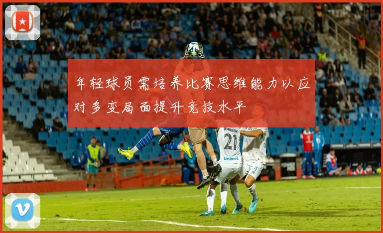 年轻球员需培养比赛思维能力以应对多变局面提升竞技水平
