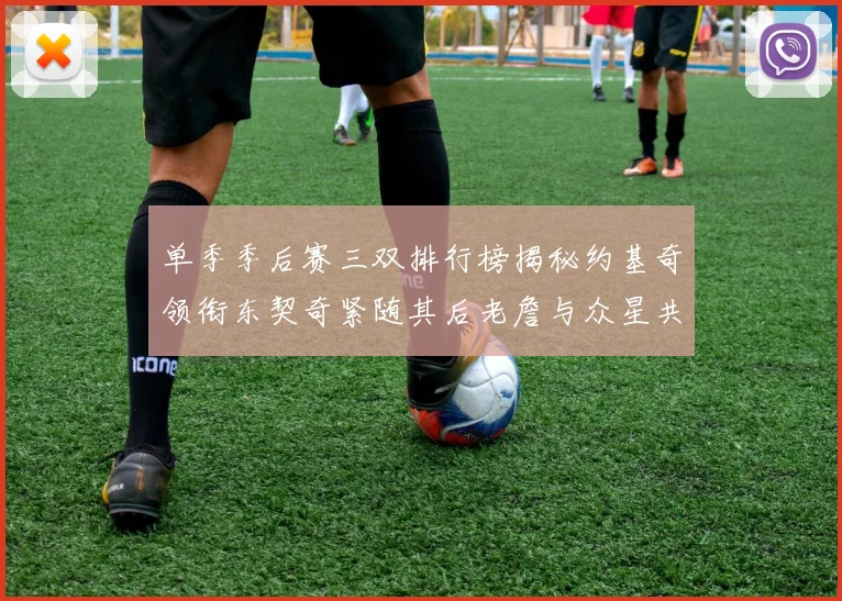 单季季后赛三双排行榜揭秘约基奇领衔东契奇紧随其后老詹与众星共争辉