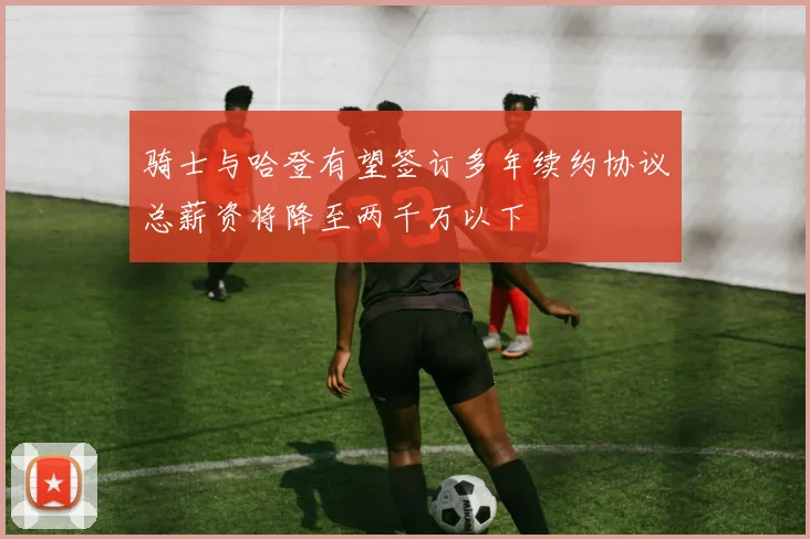 骑士与哈登有望签订多年续约协议总薪资将降至两千万以下