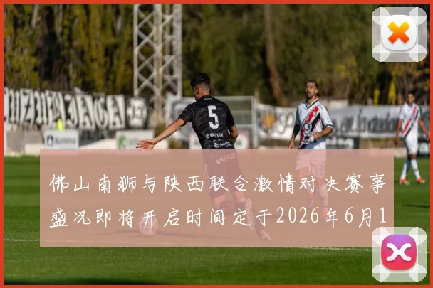 佛山南狮与陕西联合激情对决赛事盛况即将开启时间定于2026年6月14日周日晚上七点半