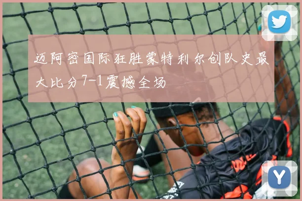 迈阿密国际狂胜蒙特利尔创队史最大比分7-1震撼全场