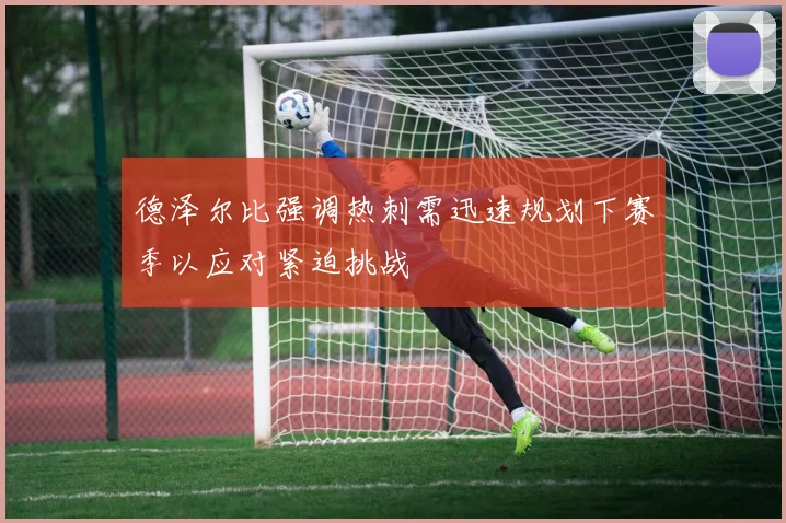 德泽尔比强调热刺需迅速规划下赛季以应对紧迫挑战
