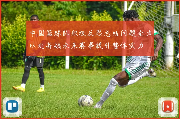 中国篮球队积极反思总结问题全力以赴备战未来赛事提升整体实力