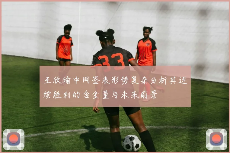 王欣瑜中网签表形势复杂分析其连续胜利的含金量与未来前景