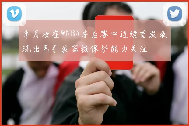 李月汝在WNBA季后赛中连续首发表现出色引发篮板保护能力关注