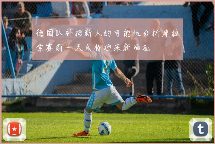 德国队补招新人的可能性分析库拉索赛前一天或将迎来新面孔