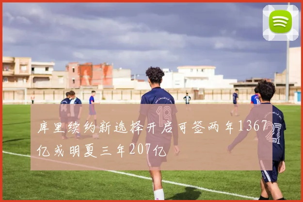 库里续约新选择开启可签两年1367亿或明夏三年207亿