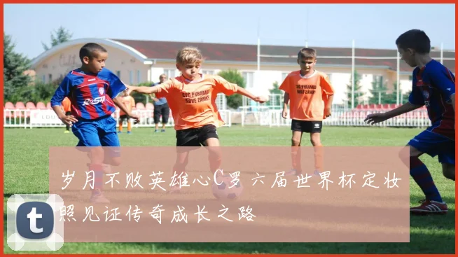 岁月不败英雄心C罗六届世界杯定妆照见证传奇成长之路
