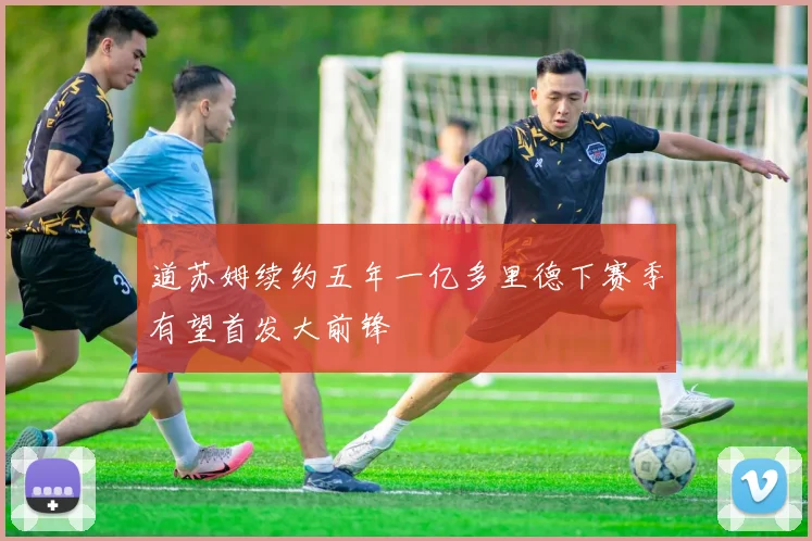 道苏姆续约五年一亿多里德下赛季有望首发大前锋