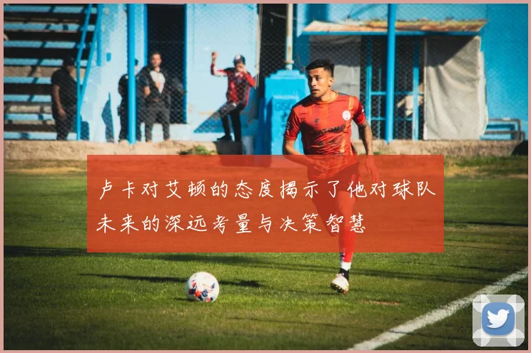 卢卡对艾顿的态度揭示了他对球队未来的深远考量与决策智慧