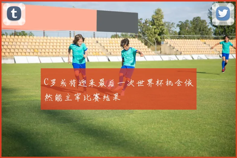 C罗或将迎来最后一次世界杯机会依然能主宰比赛结果