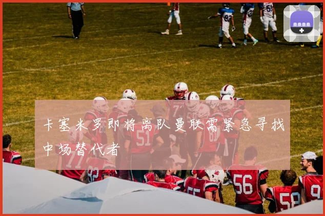 卡塞米罗即将离队曼联需紧急寻找中场替代者
