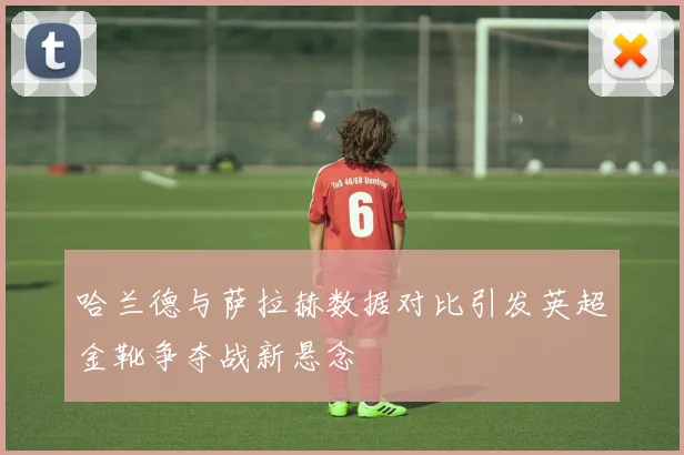 哈兰德与萨拉赫数据对比引发英超金靴争夺战新悬念