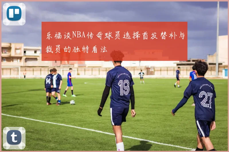 乐福谈NBA传奇球员选择首发替补与裁员的独特看法