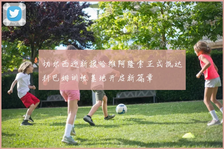 切尔西迎新援哈维阿隆索正式抵达科巴姆训练基地开启新篇章