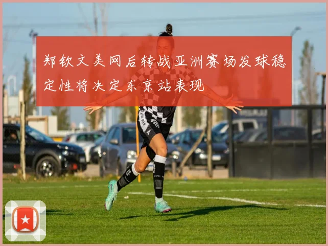 郑钦文美网后转战亚洲赛场发球稳定性将决定东京站表现