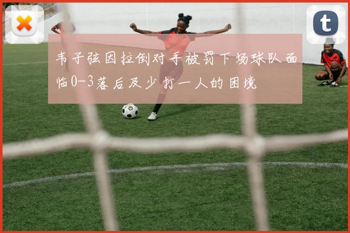 韦子弦因拉倒对手被罚下场球队面临0-3落后及少打一人的困境